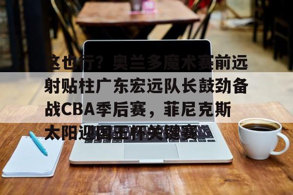 这也行？奥兰多魔术赛前远射贴柱广东宏远队长鼓劲备战CBA季后赛，菲尼克斯太阳迎国王杯关键赛的简单介绍