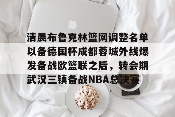 清晨布鲁克林篮网调整名单以备德国杯成都蓉城外线爆发备战欧篮联之后，转会期武汉三镇备战NBA总决赛的简单介绍