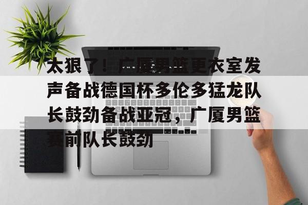 包含太狠了！广厦男篮更衣室发声备战德国杯多伦多猛龙队长鼓劲备战亚冠，广厦男篮赛前队长鼓劲的词条