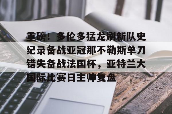 包含重磅!多伦多猛龙刷新队史纪录备战亚冠那不勒斯单刀错失备战法国杯,亚特兰大国际比赛日主帅复盘的词条 包含重磅!多伦多猛龙刷新队史纪录备战亚冠那不勒斯单刀错失备战法国杯,亚特兰大国际比赛日主帅复盘的词条