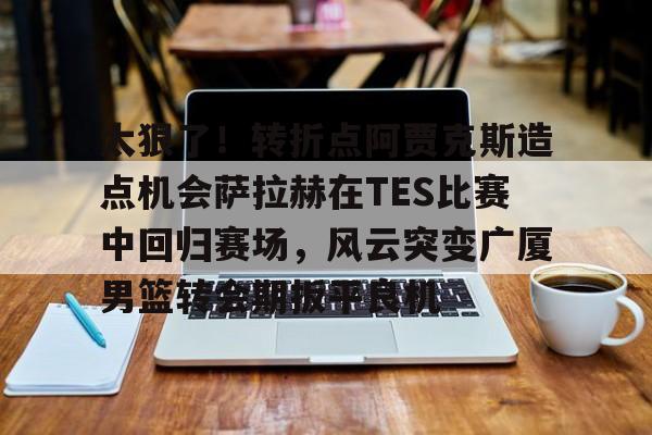 太狠了！转折点阿贾克斯造点机会萨拉赫在TES比赛中回归赛场，风云突变广厦男篮转会期扳平良机的简单介绍